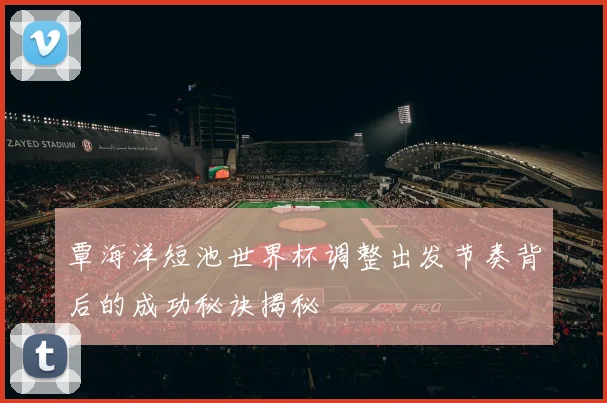 覃海洋短池世界杯调整出发节奏背后的成功秘诀揭秘
