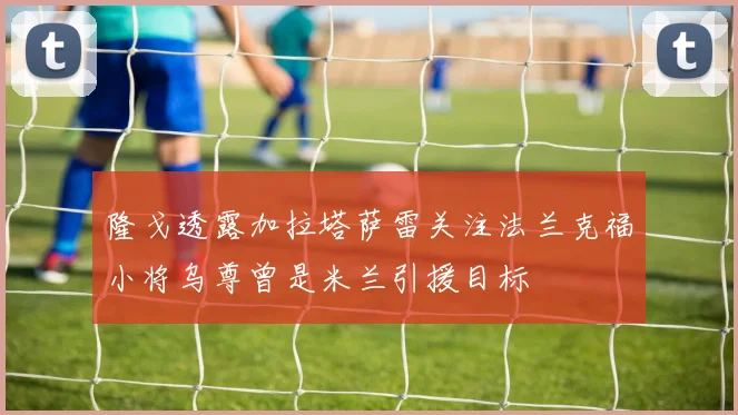 隆戈透露加拉塔萨雷关注法兰克福小将乌尊曾是米兰引援目标