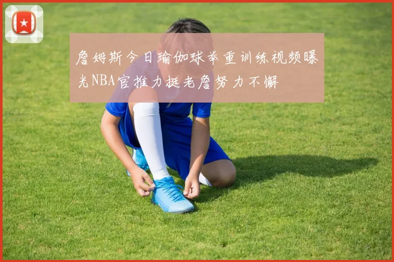 詹姆斯今日瑜伽球举重训练视频曝光NBA官推力挺老詹努力不懈