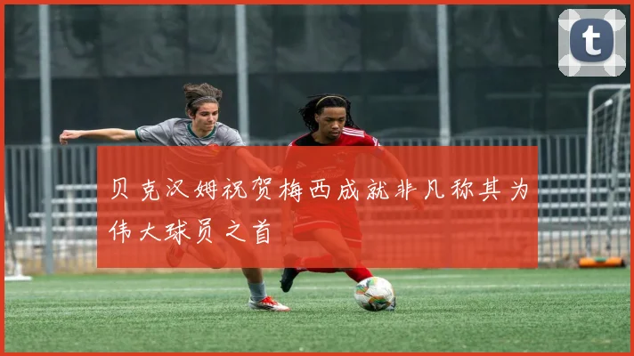 贝克汉姆祝贺梅西成就非凡称其为伟大球员之首