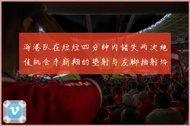 海港队在短短四分钟内错失两次绝佳机会李新翔的垫射与左脚抽射均未能转化为进球