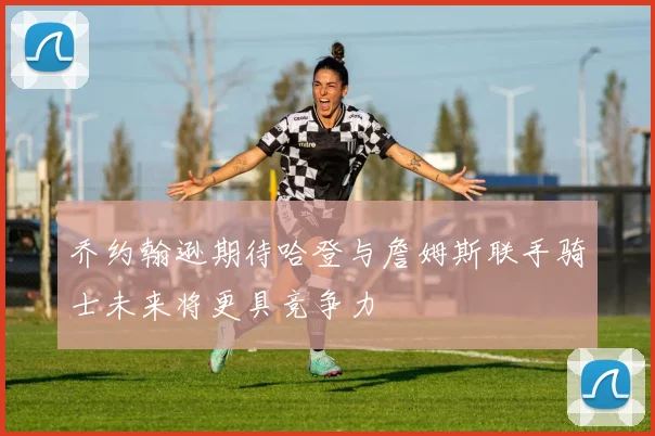 乔约翰逊期待哈登与詹姆斯联手骑士未来将更具竞争力
