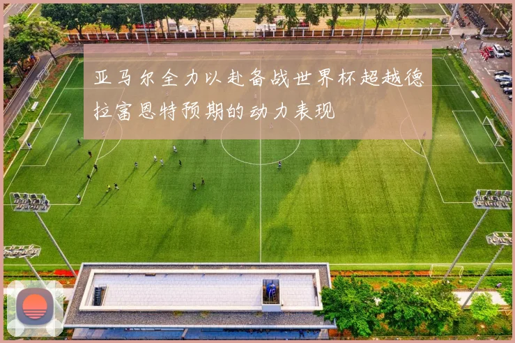 亚马尔全力以赴备战世界杯超越德拉富恩特预期的动力表现