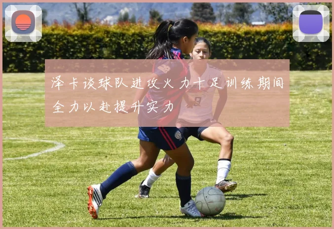 泽卡谈球队进攻火力十足训练期间全力以赴提升实力