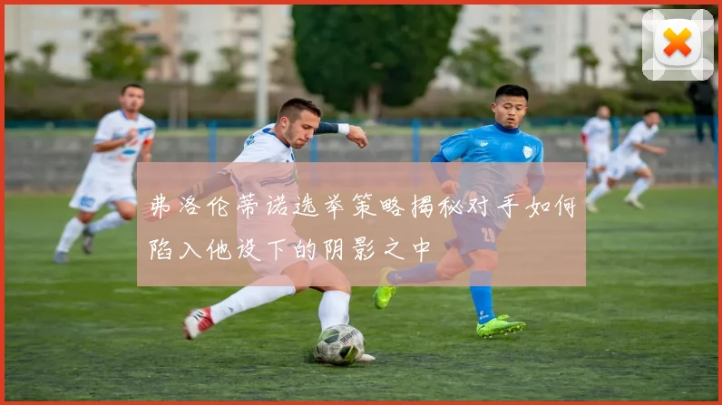 弗洛伦蒂诺选举策略揭秘对手如何陷入他设下的阴影之中