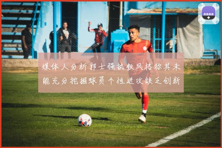 媒体人分析郭士强执教风格称其未能充分挖掘球员个性进攻缺乏创新性