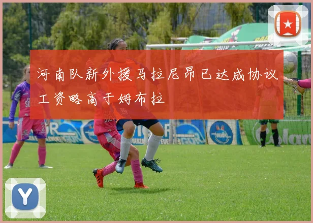 河南队新外援马拉尼昂已达成协议工资略高于姆布拉