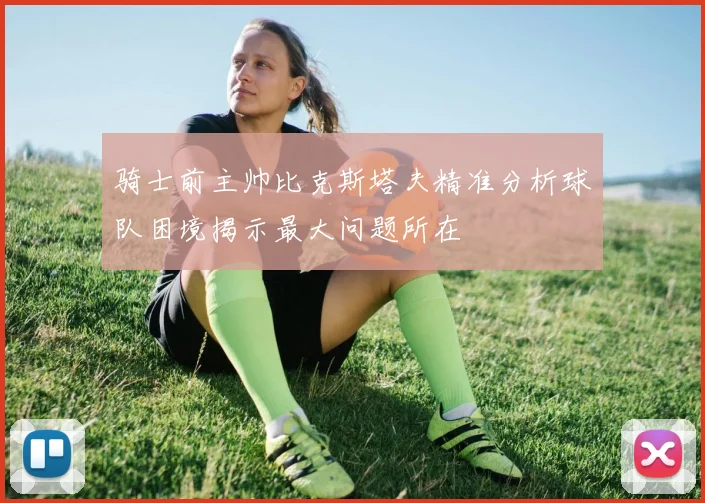 骑士前主帅比克斯塔夫精准分析球队困境揭示最大问题所在