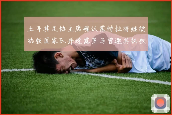 土耳其足协主席确认蒙特拉将继续执教国家队并透露罗马曾邀其执教