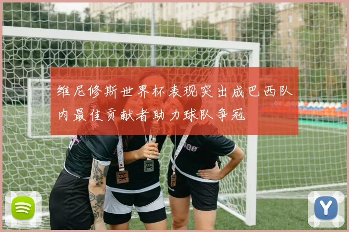 维尼修斯世界杯表现突出成巴西队内最佳贡献者助力球队争冠