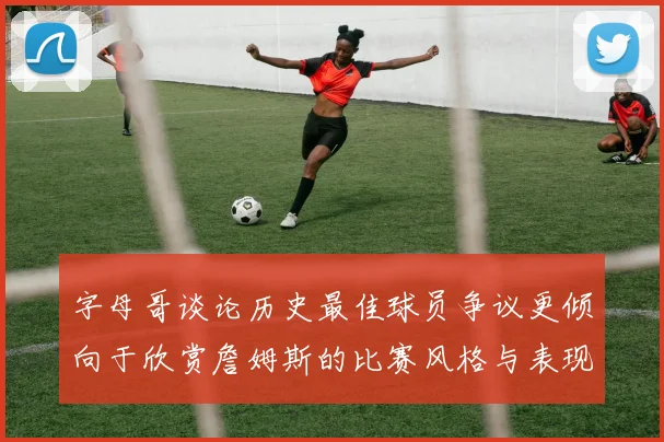 字母哥谈论历史最佳球员争议更倾向于欣赏詹姆斯的比赛风格与表现