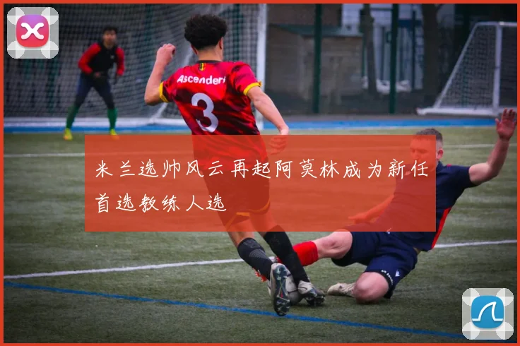 米兰选帅风云再起阿莫林成为新任首选教练人选