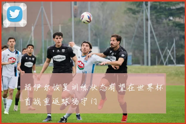诺伊尔恢复训练状态有望在世界杯首战重返球场守门