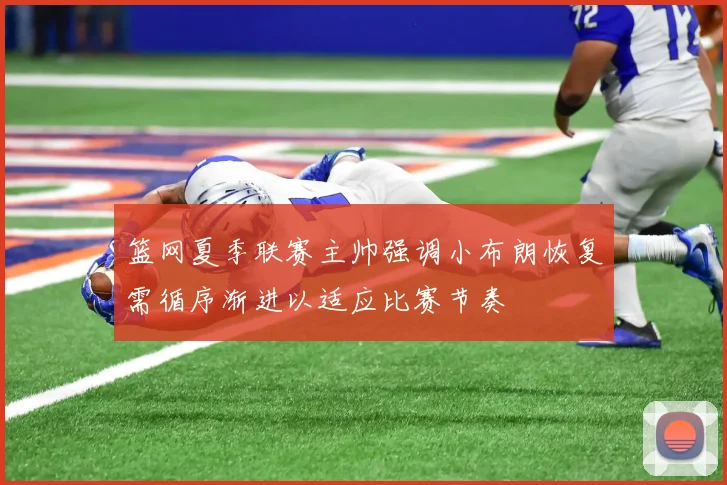 篮网夏季联赛主帅强调小布朗恢复需循序渐进以适应比赛节奏
