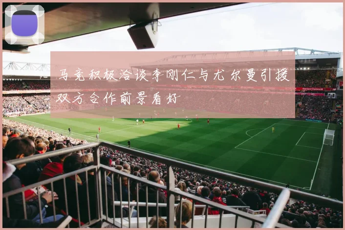 马竞积极洽谈李刚仁与尤尔曼引援双方合作前景看好