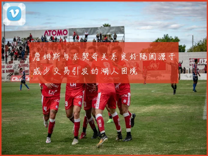 詹姆斯与东契奇关系良好隔阂源于威少交易引发的湖人困境