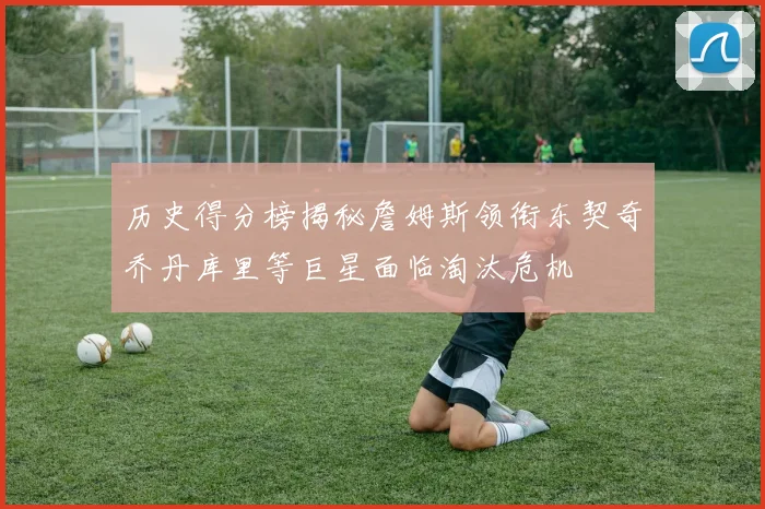 历史得分榜揭秘詹姆斯领衔东契奇乔丹库里等巨星面临淘汰危机