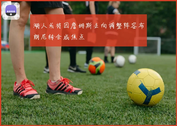 湖人或将因詹姆斯去向调整阵容布朗尼转会成焦点
