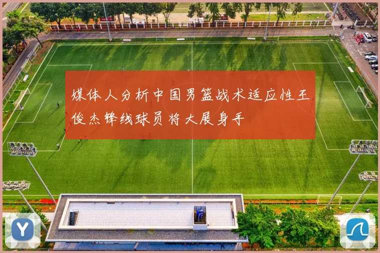 媒体人分析中国男篮战术适应性王俊杰锋线球员将大展身手
