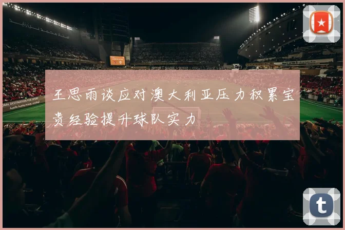 王思雨谈应对澳大利亚压力积累宝贵经验提升球队实力